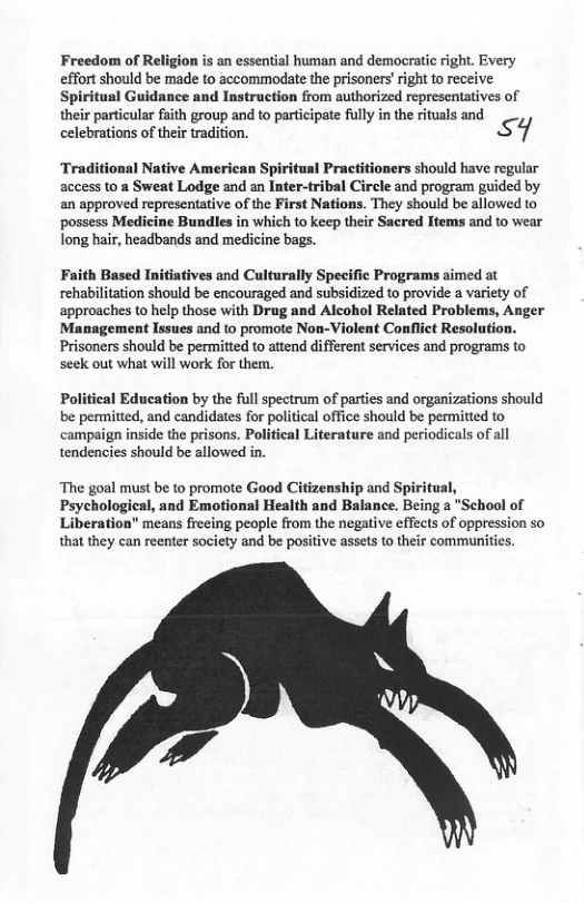 Freedom of Religion is an essential human and democratic right. Every effort should be made to accommodate the prisoners’right to e Spiritual Guidance and Instruction from authorized representatives of their particular faith group and to partcipate flly in the riuals and celebrations of their tradition. SY Traditional Native American Spiritual Practitioners should have regular access to a Sweat Lodge and an Inter-tribal Circle and program guided by an approved representative of the First Nations. They should be allowed to possess Medicine Bundles in which to keep their Sacred Items and to wear long hair, headbands and medicine bags. Faith Based Initiatives and Culturally Specific Programs aimed at rehabilitation should be encouraged and subsidized to provide a variety of approaches to help those with Drug and Alcohol Related Problems, Anger Management Issues and to promote Non-Violent Conflict Resolution. Prisoners should be permitted o attend different services and programs to seek out what will work for them. Political Education by the full spectrum of parties and organizations should be permitted, and candidates for political office should be permitted to campaign inside the prisons. Politieal Literature and periodicals of all tendencies should be allowed in. ‘The goal must be to promote Good Citizenship and Spiritual, Psychological, and Emotional Health and Balance. Being a "School of Liberation" means freeing people from the negative effects of oppression so that they can reenter society and be positive assets to their communities.